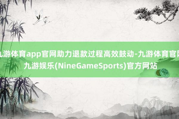 九游体育app官网助力退款过程高效鼓动-九游体育官网 九游娱乐(NineGameSports)官方网站