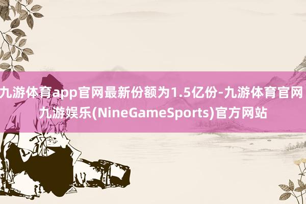 九游体育app官网最新份额为1.5亿份-九游体育官网 九游娱乐(NineGameSports)官方网站