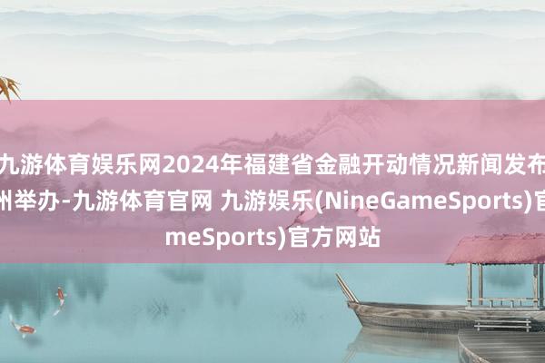 九游体育娱乐网2024年福建省金融开动情况新闻发布会在福州举办-九游体育官网 九游娱乐(NineGameSports)官方网站