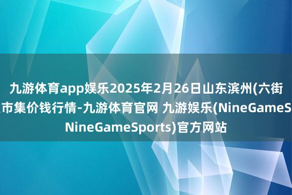 九游体育app娱乐2025年2月26日山东滨州(六街）鲁北蔬菜批发市集价钱行情-九游体育官网 九游娱乐(NineGameSports)官方网站