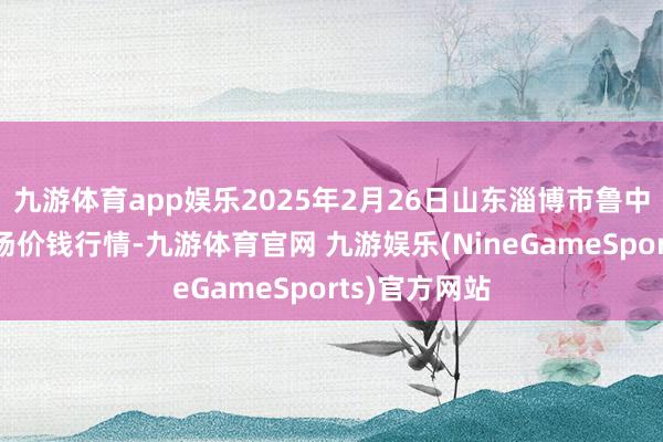 九游体育app娱乐2025年2月26日山东淄博市鲁中蔬菜批发商场价钱行情-九游体育官网 九游娱乐(NineGameSports)官方网站