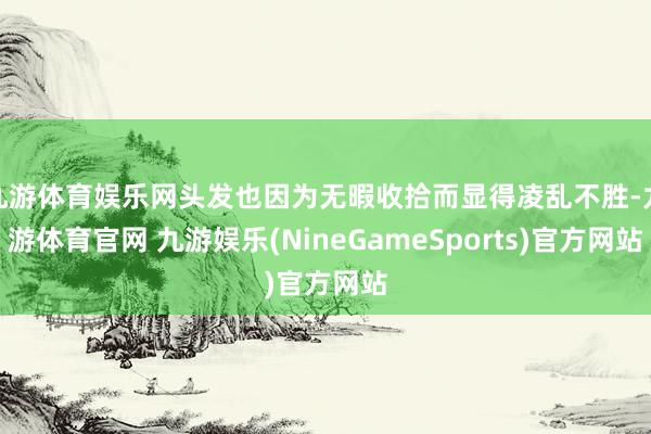 九游体育娱乐网头发也因为无暇收拾而显得凌乱不胜-九游体育官网 九游娱乐(NineGameSports)官方网站