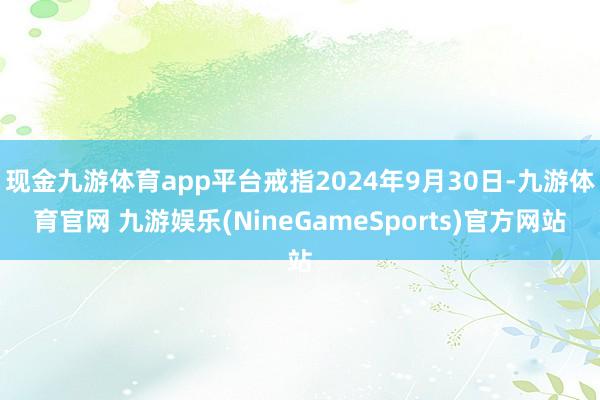 现金九游体育app平台戒指2024年9月30日-九游体育官网 九游娱乐(NineGameSports)官方网站