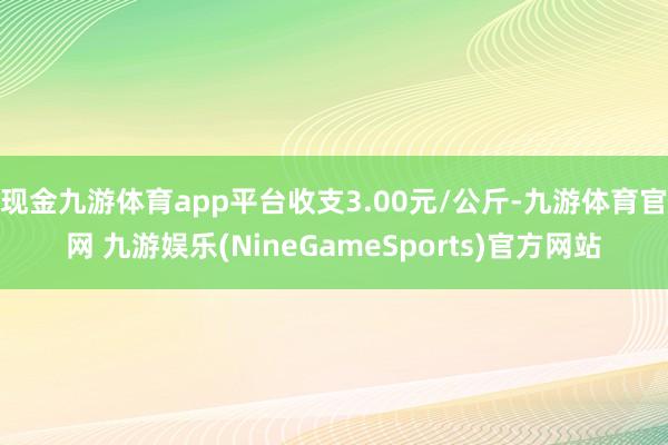 现金九游体育app平台收支3.00元/公斤-九游体育官网 九游娱乐(NineGameSports)官方网站
