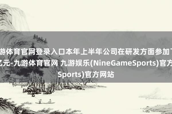 九游体育官网登录入口本年上半年公司在研发方面参加了4.57亿元-九游体育官网 九游娱乐(NineGameSports)官方网站